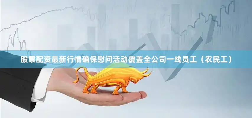 股票配资最新行情确保慰问活动覆盖全公司一线员工（农民工）