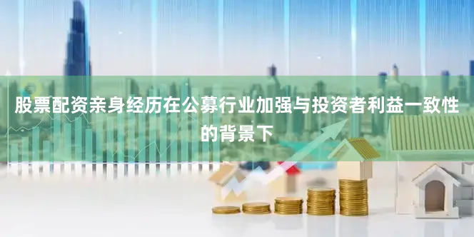 股票配资亲身经历在公募行业加强与投资者利益一致性的背景下