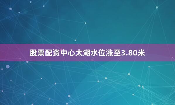 股票配资中心太湖水位涨至3.80米