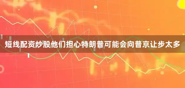 短线配资炒股他们担心特朗普可能会向普京让步太多