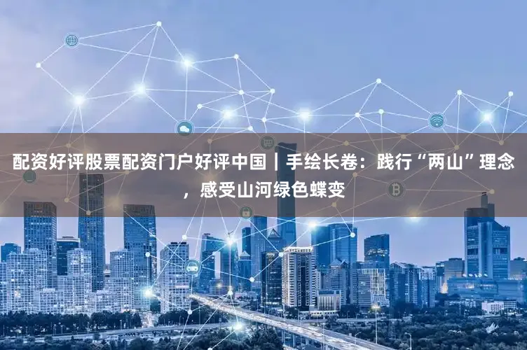 配资好评股票配资门户好评中国｜手绘长卷：践行“两山”理念，感受山河绿色蝶变