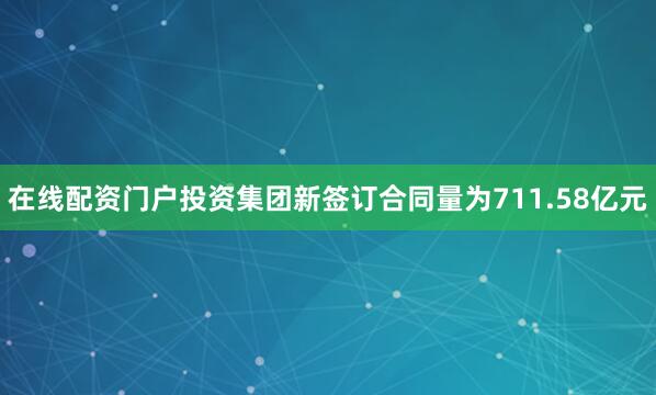 在线配资门户投资集团新签订合同量为711.58亿元